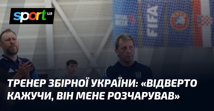 Тренер збірної України: «Відверто кажучи, він мене розчарував»
