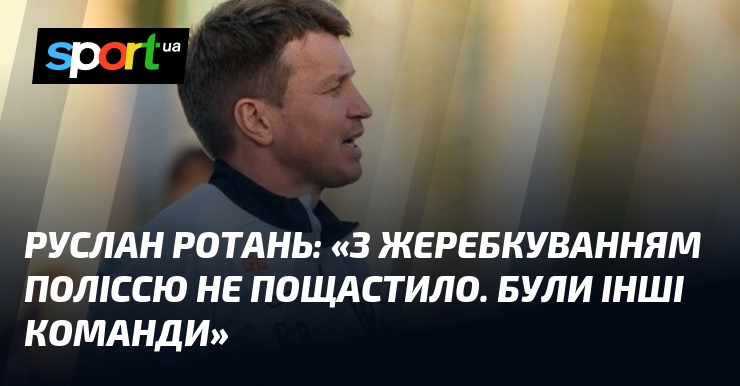 Руслан РОТАНЬ: «З жеребкуванням Поліссю не пощастило. Були інші команди»