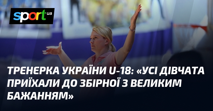 Тренерка України U-18: «Усі дівчата приїхали до збірної з великим бажанням»