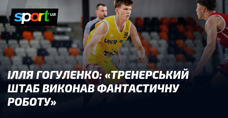 Ілля ГОГУЛЕНКО: «Тренерський штаб виконав фантастичну роботу»