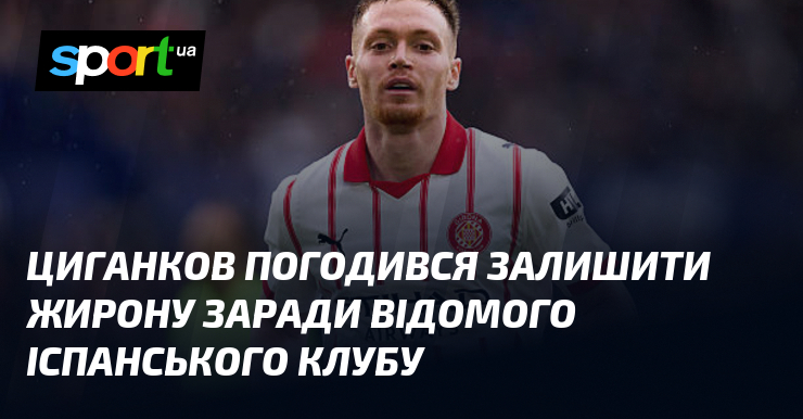 Циганков погодився залишити Жирону заради відомого іспанського клубу
