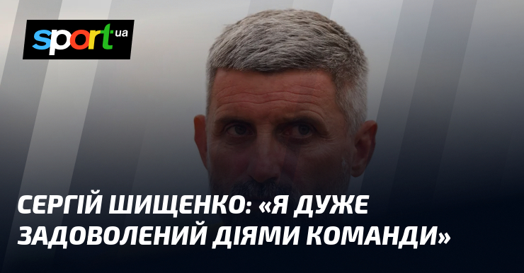 Сергій ШИЩЕНКО: «Я дуже задоволений діями команди»