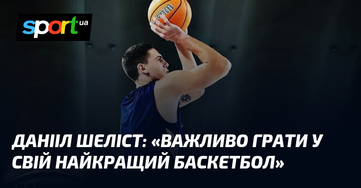 Данііл ШЕЛІСТ: «Важливо грати у свій найкращий баскетбол»