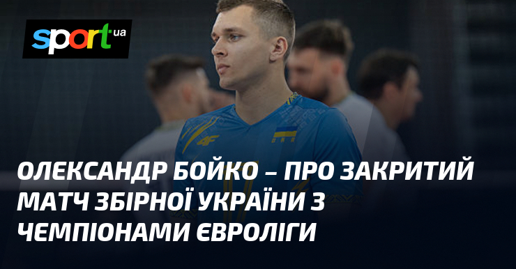 Олександр БОЙКО – про закритий матч збірної України з чемпіонами Євроліги