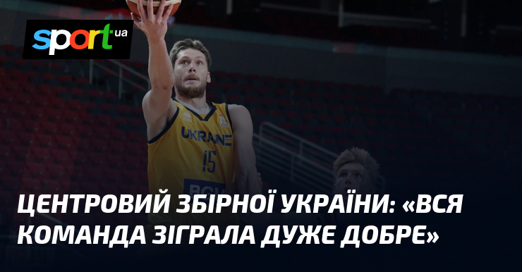 Центровий збірної України: «Вся команда зіграла дуже добре»