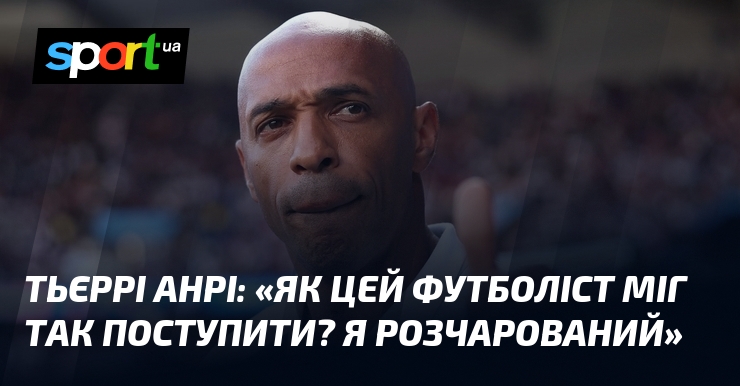 Тьєррі АНРІ: «Як цей футболіст міг так поступити? Я розчарований»