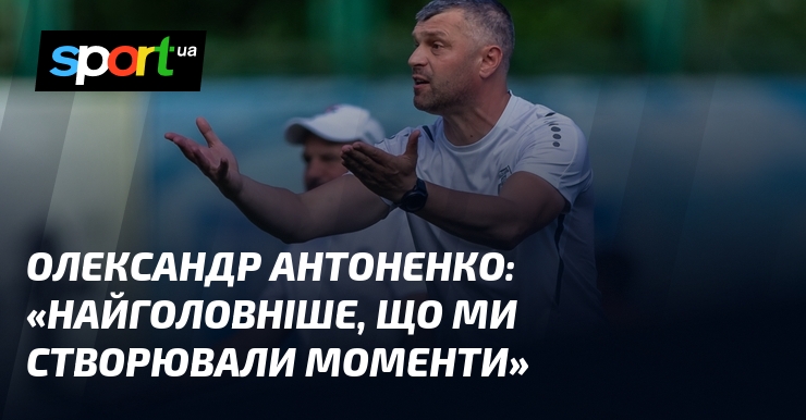 Олександр АНТОНЕНКО: «Найголовніше, що ми створювали моменти»