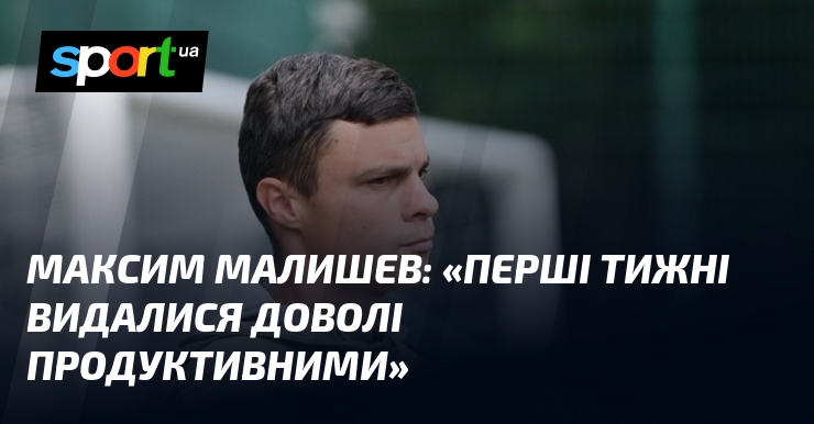 Максим МАЛИШЕВ: «Перші тижні видалися доволі продуктивними»