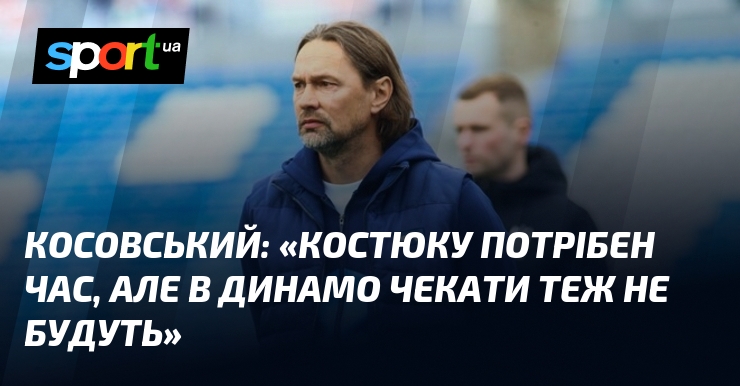 КОСОВСЬКИЙ: «Костюку потрібен час, але в Динамо чекати теж не будуть»