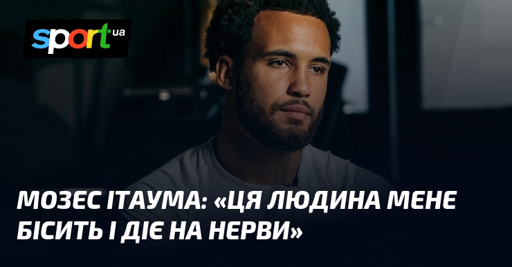 Мозес ІТАУМА: «Ця людина мене бісить і діє на нерви»