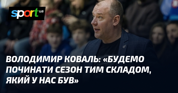 Володимир КОВАЛЬ: «Будемо починати сезон тим складом, який у нас був»