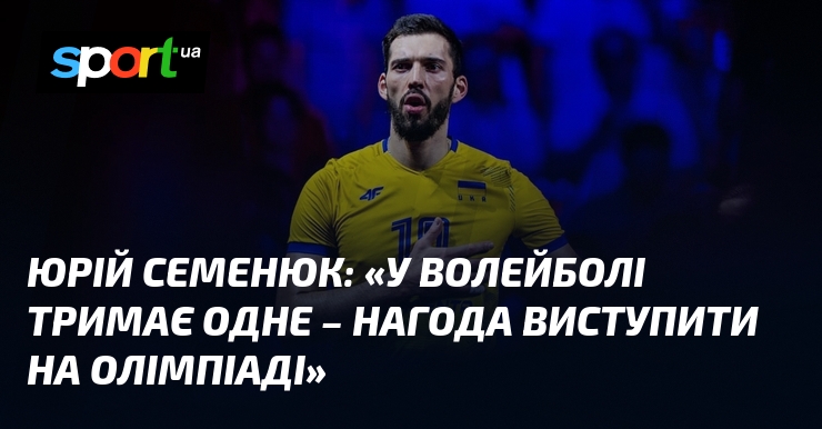 Юрій СЕМЕНЮК: «У волейболі тримає одне – нагода виступити на Олімпіаді»