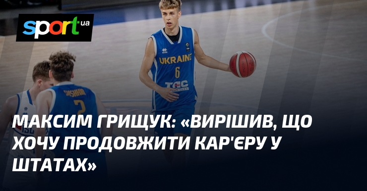 Максим ГРИЩУК: «Вирішив, що хочу продовжити кар’єру у Штатах»